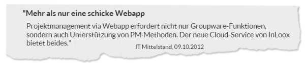 "Mehr als nur eine schicke Webapp. Projektmanagement via Webapp erfordert nicht nur Groupware-Funktionen, sondern auch Unterstützung von PM-Methoden. Der neue Cloud-Service von InLoox bietet beides." IT Mittelstand, 09.10.2012