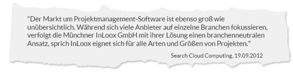 "Der Markt um Projektmanagement-Software ist ebenso groß wie unübersichtlich. Während sich viele Anbieter auf einzelne Branchen fokussieren, verfolgt die Münchner InLoox GmbH mit ihrer Lösung einen branchenneutralen Ansatz, sprich InLoox eignet sich für alle Arten und Größen von Projekten." SearchCloudComputing.de, 19.09.2012